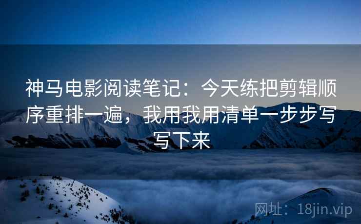 神马电影阅读笔记:今天练把剪辑顺序重排一遍,我用我用清单一步步写写下来