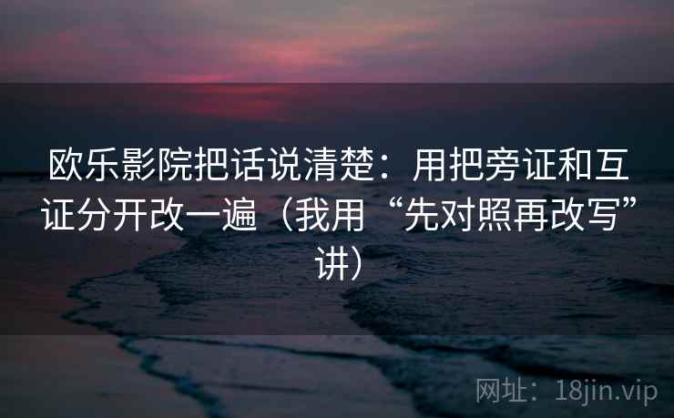 欧乐影院把话说清楚：用把旁证和互证分开改一遍（我用“先对照再改写”讲）