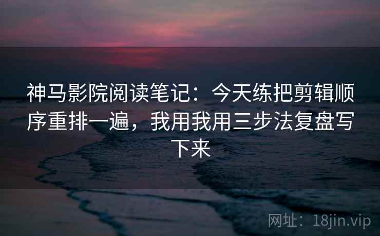 神马影院阅读笔记：今天练把剪辑顺序重排一遍，我用我用三步法复盘写下来
